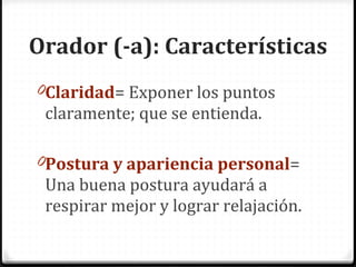 Orador (-a): Características Claridad = Exponer los puntos claramente; que se entienda. Postura y apariencia personal = Una buena postura ayudará a respirar mejor y lograr relajación.