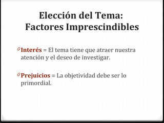 Elección del Tema: Factores Imprescindibles Interés = El tema tiene que atraer nuestra atención y el deseo de investigar. Prejuicios = La objetividad debe ser lo primordial.