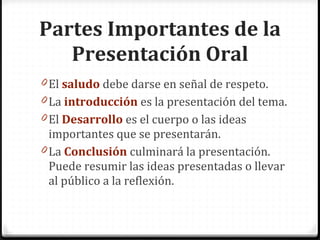 El saludo debe darse en señal de respeto. La introducción es la presentación del tema. El Desarrollo es el cuerpo o las ideas importantes que se presentarán. La Conclusión culminará la presentación. Puede resumir las ideas presentadas o llevar al público a la reflexión. Partes Importantes de la Presentación Oral