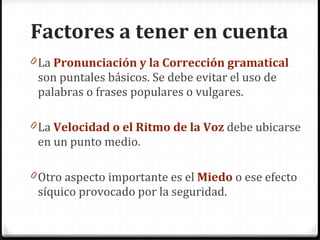 La Pronunciación y la Corrección gramatical son puntales básicos. Se debe evitar el uso de palabras o frases populares o vulgares. La Velocidad o el Ritmo de la Voz debe ubicarse en un punto medio. Otro aspecto importante es el Miedo o ese efecto síquico provocado por la seguridad. Factores a tener en cuenta
