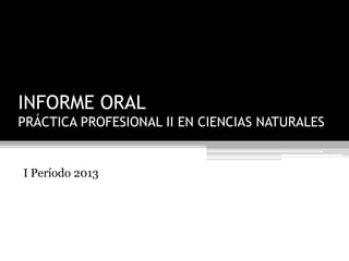 INFORME ORAL
PRÁCTICA PROFESIONAL II EN CIENCIAS NATURALES
I Período 2013
 