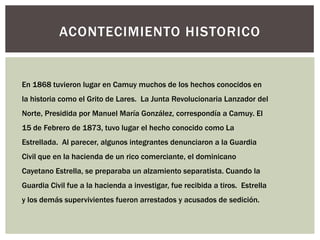 ACONTECIMIENTO HISTORICO


En 1868 tuvieron lugar en Camuy muchos de los hechos conocidos en
la historia como el Grito de Lares. La Junta Revolucionaria Lanzador del
Norte, Presidida por Manuel María González, correspondía a Camuy. El
15 de Febrero de 1873, tuvo lugar el hecho conocido como La
Estrellada. Al parecer, algunos integrantes denunciaron a la Guardia
Civil que en la hacienda de un rico comerciante, el dominicano
Cayetano Estrella, se preparaba un alzamiento separatista. Cuando la
Guardia Civil fue a la hacienda a investigar, fue recibida a tiros. Estrella
y los demás supervivientes fueron arrestados y acusados de sedición.
 