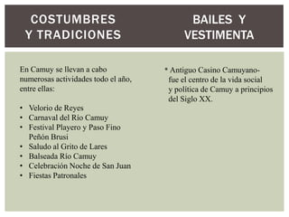 COSTUMBRES                               BAILES Y
 Y TRADICIONES                            VESTIMENTA

En Camuy se llevan a cabo            * Antiguo Casino Camuyano-
numerosas actividades todo el año,    fue el centro de la vida social
entre ellas:                          y política de Camuy a principios
                                      del Siglo XX.
• Velorio de Reyes
• Carnaval del Río Camuy
• Festival Playero y Paso Fino
  Peñón Brusi
• Saludo al Grito de Lares
• Balseada Río Camuy
• Celebración Noche de San Juan
• Fiestas Patronales
 