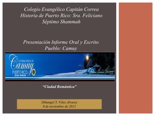 Colegio Evangélico Capitán Correa
    Historia de Puerto Rico: Sra. Feliciano
              Séptimo Shammah


      Presentación Informe Oral y Escrito
                Pueblo: Camuy




200 AÑOS



              “Ciudad Romántica”



              Dihangel Y. Vélez Alvarez
               8 de noviembre de 2012
 