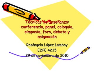 Técnicas de Enseñanza: conferencia, panel, coloquio, simposio, foro, debate y asignación Ros á ngela López Lamboy EDPE 4235 29 de noviembre de 2010 