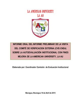 LA AMERICAN UNIVERSITY
LA AU
INFORME ORAL DEL INFORME PRELIMINAR DE LA VISITA
DEL COMITÉ DE VERIFICACION EXTERNA (CVE-CNEA)
SOBRE LA AUTOEVALUACIÓN INSTITUCIONAL CON FINES
MEJORA DE LA AMERICAN UNIVERSITY, LA AU
Elaborado por: Coordinador Comisión de Evaluación Institucional
Managua, Nicaragua 19 de Abril de 2015
 