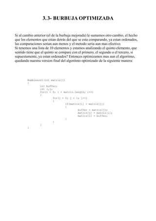 3. 3- BURBUJA OPTIMIZADA


Si al cambio anterior (el de la burbuja mejorada) le sumamos otro cambio, el hecho
que los elementos que estan detrás del que se esta comparando, ya estan ordenados,
las comparaciones serian aun menos y el metodo seria aun mas efectivo.
Si tenemos una lista de 10 elementos y estamos analizando el quinto elemento, que
sentido tiene que el quinto se compare con el primero, el segundo o el tercero, si
supuestamente, ya estan ordenados? Entonces optimizamos mas aun el algoritmo,
quedando nuestra version final del algoritmo optimizado de la siguiente manera:




        Bubblesort(int matriz[])
        {
                int buffer;
                int i,j;
                for(i = 0; i < matriz.length; i++)
                {
                         for(j = 0; j < i; j++)
                         {
                                 if(matriz[i] < matriz[j])
                                 {
                                         buffer = matriz[j];
                                         matriz[j] = matriz[i];
                                         matriz[i] = buffer;
                                 }
                         }
                }
        }
 