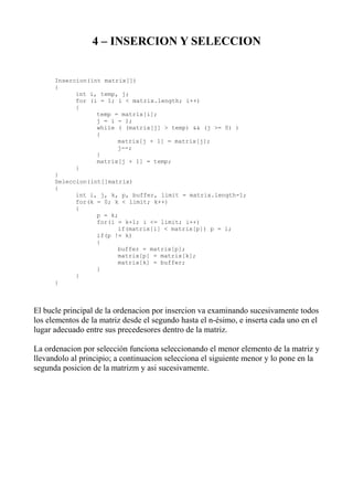4 – INSERCION Y SELECCION


      Insercion(int matrix[])
      {
            int i, temp, j;
            for (i = 1; i < matrix.length; i++)
            {
                  temp = matrix[i];
                  j = i - 1;
                  while ( (matrix[j] > temp) && (j >= 0) )
                  {
                        matrix[j + 1] = matrix[j];
                        j--;
                  }
                  matrix[j + 1] = temp;
            }
      }
      Seleccion(int[]matrix)
      {
            int i, j, k, p, buffer, limit = matrix.length-1;
            for(k = 0; k < limit; k++)
            {
                  p = k;
                  for(i = k+1; i <= limit; i++)
                        if(matrix[i] < matrix[p]) p = i;
                  if(p != k)
                  {
                        buffer = matrix[p];
                        matrix[p] = matrix[k];
                        matrix[k] = buffer;
                  }
            }
      }



El bucle principal de la ordenacion por insercion va examinando sucesivamente todos
los elementos de la matriz desde el segundo hasta el n-ésimo, e inserta cada uno en el
lugar adecuado entre sus precedesores dentro de la matriz.

La ordenacion por selección funciona seleccionando el menor elemento de la matriz y
llevandolo al principio; a continuacion selecciona el siguiente menor y lo pone en la
segunda posicion de la matrizm y asi sucesivamente.
 