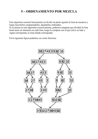 5 – ORDENAMIENTO POR MEZCLA


Este algoritmo consiste basicamente en dividir en partes iguales la lista de numeros y
luego mezclarlos comparandolos, dejandolos ordenados.
Si se piensa en este algoritmo recursivamente, podemos imaginar que dividirá la lista
hasta tener un elemento en cada lista, luego lo compara con el que está a su lado y
según corresponda, lo situa donde corresponde.

En la siguiente figura podemos ver como funciona:
 