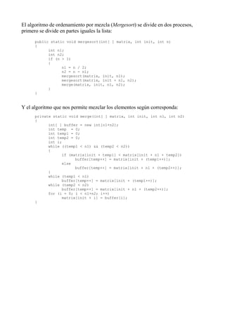 El algoritmo de ordenamiento por mezcla (Mergesort) se divide en dos procesos,
primero se divide en partes iguales la lista:
      public static void mergesort(int[ ] matrix, int init, int n)
      {
            int n1;
            int n2;
            if (n > 1)
            {
                  n1 = n / 2;
                  n2 = n - n1;
                  mergesort(matrix, init, n1);
                  mergesort(matrix, init + n1, n2);
                  merge(matrix, init, n1, n2);
            }
      }


Y el algoritmo que nos permite mezclar los elementos según corresponda:
      private static void merge(int[ ] matrix, int init, int n1, int n2)
      {
            int[ ] buffer = new int[n1+n2];
            int temp = 0;
            int temp1 = 0;
            int temp2 = 0;
            int i;
            while ((temp1 < n1) && (temp2 < n2))
            {
                  if (matrix[init + temp1] < matrix[init + n1 + temp2])
                        buffer[temp++] = matrix[init + (temp1++)];
                  else
                        buffer[temp++] = matrix[init + n1 + (temp2++)];
            }
            while (temp1 < n1)
                  buffer[temp++] = matrix[init + (temp1++)];
            while (temp2 < n2)
                  buffer[temp++] = matrix[init + n1 + (temp2++)];
            for (i = 0; i < n1+n2; i++)
                  matrix[init + i] = buffer[i];
      }
 