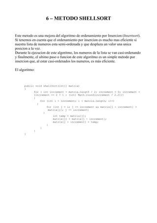 6 – METODO SHELLSORT


Este metodo es una mejora del algoritmo de ordenamiento por Insercion (Insertsort).
Si tenemos en cuenta que el ordenamiento por insercion es mucho mas eficiente si
nuestra lista de numeros esta semi-ordenada y que desplaza un valor una unica
posicion a la vez.
Durante la ejecucion de este algoritmo, los numeros de la lista se van casi-ordenando
y finalmente, el ultimo paso o funcion de este algoritmo es un simple metodo por
insercion que, al estar casi-ordenados los numeros, es más eficiente.

El algoritmo:



      public void shellSort(int[] matrix)
      {
            for ( int increment = matrix.length / 2; increment > 0; increment =
            (increment == 2 ? 1 : (int) Math.round(increment / 2.2)))
            {
                for (int i = increment; i < matrix.length; i++)
              {
                    for (int j = i; j >= increment && matrix[j - increment] >
                     matrix[j]; j -= increment)
                  {
                        int temp = matrix[j];
                        matrix[j] = matrix[j - increment];
                        matrix[j - increment] = temp;
                    }
                }
            }
      }
 