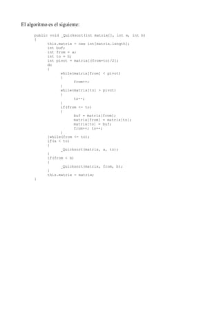 El algoritmo es el siguiente:
      public void _Quicksort(int matrix[], int a, int b)
      {
            this.matrix = new int[matrix.length];
            int buf;
            int from = a;
            int to = b;
            int pivot = matrix[(from+to)/2];
            do
            {
                  while(matrix[from] < pivot)
                  {
                        from++;
                  }
                  while(matrix[to] > pivot)
                  {
                        to--;
                  }
                  if(from <= to)
                  {
                        buf = matrix[from];
                        matrix[from] = matrix[to];
                        matrix[to] = buf;
                        from++; to--;
                  }
            }while(from <= to);
            if(a < to)
            {
                  _Quicksort(matrix, a, to);
            }
            if(from < b)
            {
                  _Quicksort(matrix, from, b);
            }
            this.matrix = matrix;
      }
 