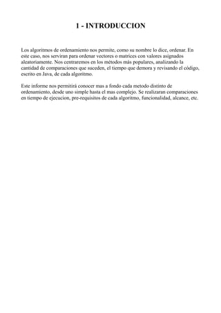 1 - INTRODUCCION


Los algoritmos de ordenamiento nos permite, como su nombre lo dice, ordenar. En
este caso, nos serviran para ordenar vectores o matrices con valores asignados
aleatoriamente. Nos centraremos en los métodos más populares, analizando la
cantidad de comparaciones que suceden, el tiempo que demora y revisando el código,
escrito en Java, de cada algoritmo.

Este informe nos permitirá conocer mas a fondo cada metodo distinto de
ordenamiento, desde uno simple hasta el mas complejo. Se realizaran comparaciones
en tiempo de ejecucion, pre-requisitos de cada algoritmo, funcionalidad, alcance, etc.
 
