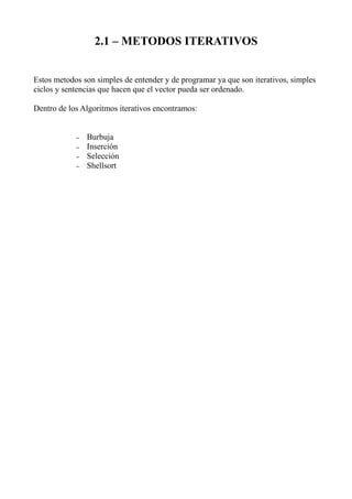 2.1 – METODOS ITERATIVOS


Estos metodos son simples de entender y de programar ya que son iterativos, simples
ciclos y sentencias que hacen que el vector pueda ser ordenado.

Dentro de los Algoritmos iterativos encontramos:


            –   Burbuja
            –   Inserción
            –   Selección
            –   Shellsort
 