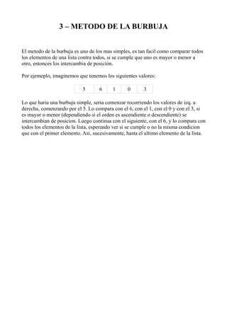 3 – METODO DE LA BURBUJA


El metodo de la burbuja es uno de los mas simples, es tan facil como comparar todos
los elementos de una lista contra todos, si se cumple que uno es mayor o menor a
otro, entonces los intercambia de posición.

Por ejemeplo, imaginemos que tenemos los siguientes valores:

                            5      6      1      0      3

Lo que haria una burbuja simple, seria comenzar recorriendo los valores de izq. a
derecha, comenzando por el 5. Lo compara con el 6, con el 1, con el 0 y con el 3, si
es mayor o menor (dependiendo si el orden es ascendiente o descendiente) se
intercambian de posicion. Luego continua con el siguiente, con el 6, y lo compara con
todos los elementos de la lista, esperando ver si se cumple o no la misma condicion
que con el primer elemento. Asi, sucesivamente, hasta el ultimo elemento de la lista.
 