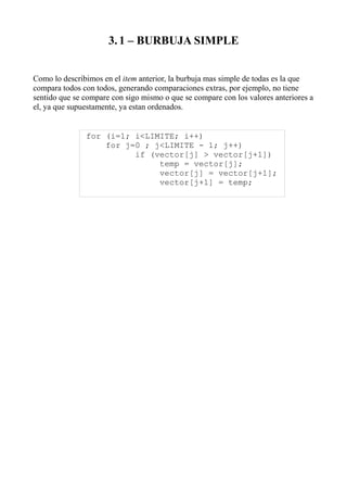 3. 1 – BURBUJA SIMPLE


Como lo describimos en el item anterior, la burbuja mas simple de todas es la que
compara todos con todos, generando comparaciones extras, por ejemplo, no tiene
sentido que se compare con sigo mismo o que se compare con los valores anteriores a
el, ya que supuestamente, ya estan ordenados.


               for (i=1; i<LIMITE; i++)
                   for j=0 ; j<LIMITE - 1; j++)
                         if (vector[j] > vector[j+1])
                              temp = vector[j];
                              vector[j] = vector[j+1];
                              vector[j+1] = temp;
 