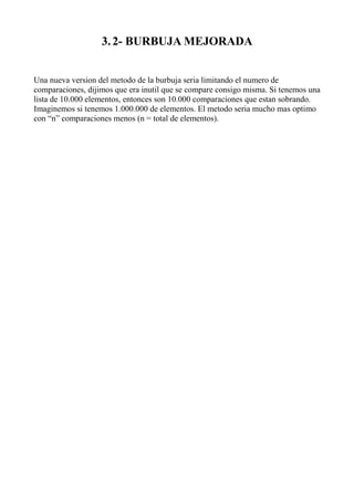3. 2- BURBUJA MEJORADA


Una nueva version del metodo de la burbuja seria limitando el numero de
comparaciones, dijimos que era inutil que se compare consigo misma. Si tenemos una
lista de 10.000 elementos, entonces son 10.000 comparaciones que estan sobrando.
Imaginemos si tenemos 1.000.000 de elementos. El metodo seria mucho mas optimo
con “n” comparaciones menos (n = total de elementos).
 