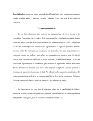 Especializados: textos que tienen un grado de dificultad alto, pues exigen conocimientos
previos amplios sobre el tema en cuestión (informes, leyes, artículos de investigación
científica.
Textos argumentativos
Es un tipo discursivo que engloba las características de otros textos y las
complejiza. En relación con el carácter de la argumentación, existe la disyuntiva de si es un
orden discursivo o un tipo de texto (no sujeto a una sola superestructura sino a varias) que
se sirve del orden expositivo. En el discurso argumentativo se expresan opiniones. Además,
en estos textos las relaciones de coherencia son diferentes. Un texto argumentativo es
coherente cuando los hechos a que refiere no necesariamente muestran una vinculación
entre sí, sino con una conclusión que es la que representa la posición del autor. Los hechos
en el orden argumentativo se constituyen, precisamente en argumentos a favor o en contra
de una determinada posición, que puede estar expresa o implícita y puede aparecer al
comienzo de la porción discursiva o al final. Por tal motivo, los segmentos constitutivos del
orden argumentativo no derivan su coherencia del hecho de referirse a un mismo fenómeno
fáctico o conceptual, sino del hecho de conducir a una misma conclusión.
La importancia de este tipo de discurso radica en la posibilidad de inducir,
modificar, refutar o estabilizar creencias o ideas en los destinatarios, en tanto descansa en
presupuestos ideológicos, esto es, visiones de mundo asociadas a él.
 
