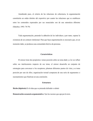 Atendiendo pues, al criterio de las relaciones de coherencia, la argumentación
constituiría un orden distinto del expositivo por cuanto las relaciones que se establecen
entre los contenidos expresados por sus enunciados son de una naturaleza diferente
(Sánchez, 1993: 78-79)
Toda argumentación, pretende la adhesión de los individuos y por tanto, supone la
existencia de un contacto intelectual. Para que haya argumentación es necesario que, en un
momento dado, se produzca una comunidad efectiva de personas.
Características
El emisor tiene dos propósitos: tomar posición sobre un tema dado y a la vez influir
sobre sus interlocutores respecto de ese tema; el emisor desarrolla un conjunto de
estrategias para convencer a los receptores; plantean diferentes puntos de vista y se toma
posición por uno de ellos; organización textual compuesta de una serie de argumentos o
razonamientos que finalizan en una conclusión.
Estructura
Hecho (hipótesis) Es la idea que se pretende defender o rebatir
Demostración secuencia argumentativa: Son las razones que apoyan la tesis.
 