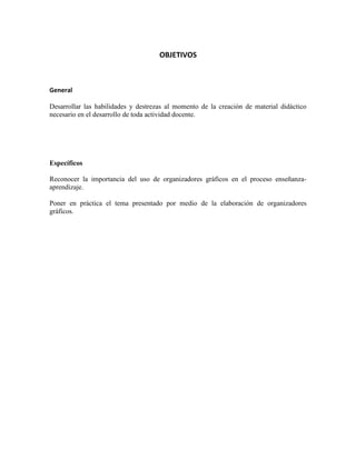 OBJETIVOS

General
Desarrollar las habilidades y destrezas al momento de la creación de material didáctico
necesario en el desarrollo de toda actividad docente.

Específicos
Reconocer la importancia del uso de organizadores gráficos en el proceso enseñanzaaprendizaje.
Poner en práctica el tema presentado por medio de la elaboración de organizadores
gráficos.

 