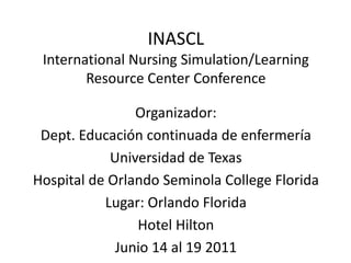INASCL
International Nursing Simulation/Learning
Resource Center Conference
Organizador:
Dept. Educación continuada de enfermería
Universidad de Texas
Hospital de Orlando Seminola College Florida
Lugar: Orlando Florida
Hotel Hilton
Junio 14 al 19 2011
 