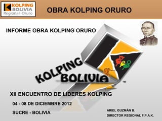 OBRA KOLPING ORURO

INFORME OBRA KOLPING ORURO




 XII ENCUENTRO DE LIDERES KOLPING
 04 - 08 DE DICIEMBRE 2012
                               ARIEL GUZMÁN B.
 SUCRE - BOLIVIA
                               DIRECTOR REGIONAL F.P.A.K.
 