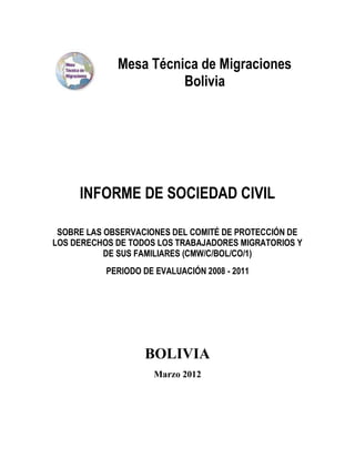 Mesa Técnica de Migraciones
                       Bolivia




     INFORME DE SOCIEDAD CIVIL

 SOBRE LAS OBSERVACIONES DEL COMITÉ DE PROTECCIÓN DE
LOS DERECHOS DE TODOS LOS TRABAJADORES MIGRATORIOS Y
           DE SUS FAMILIARES (CMW/C/BOL/CO/1)
           PERIODO DE EVALUACIÓN 2008 - 2011




                   BOLIVIA
                      Marzo 2012
 