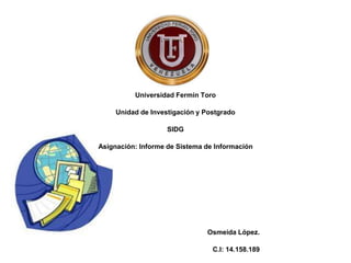Universidad Fermín Toro
Unidad de Investigación y Postgrado
SIDG
Asignación: Informe de Sistema de Información
Osmeida López.
C.I: 14.158.189
 