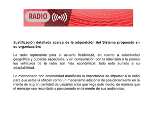 Justificación detallada acerca de la adquisición del Sistema propuesto en
su organización:
La radio representa para el usuario flexibilidad, en cuanto a selectividad
geográfica y públicos especiales, y en comparación con la televisión o la prensa
los vehículos de la radio son más económicos; todo esto aunado a su
adaptabilidad.
Lo mencionado con anterioridad manifiesta la importancia de impulsar a la radio
para que estas la utilicen como un mecanismo adicional de posicionamiento en la
mente de la gran cantidad de usuarios a los que llega este medio, de manera que
el mensaje sea recordado y posicionado en la mente de sus audiencias.
 