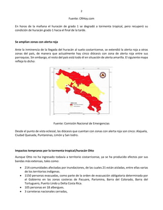 2
Fuente: CRHoy.com
En horas de la mañana el huracán de grado 1 se degradó a tormenta tropical, pero recuperó su
condición de huracán grado 1 hacia el final de la tarde.
Se amplían zonas con alerta roja
Ante la inminencia de la llegada del huracán al suelo costarricense, se extendió la alerta roja a otras
zonas del país, de manera que actualmente hay cinco diócesis con zona de alerta roja entre sus
parroquias. Sin embargo, el resto del país está todo él en situación de alerta amarilla. El siguiente mapa
refleja lo dicho:
Fuente: Comisión Nacional de Emergencias
Desde el punto de vista eclesial, las diócesis que cuentan con zonas con alerta roja son cinco: Alajuela,
Ciudad Quesada, Puntarenas, Limón y San Isidro.
Impactos tempranos por la tormenta tropical/huracán Otto
Aunque Otto no ha ingresado todavía a territorio costarricense, ya se ha producido efectos por sus
bandas más extensas, tales como:
 214 comunidades afectadas por inundaciones, de las cuales 21 están aisladas, entre ellas varias
de los territorios indígenas.
 1150 personas evacuadas, como parte de la orden de evacuación obligatoria determinada por
el Gobierno en las zonas costeras de Pacuare, Parismina, Barra del Colorado, Barra del
Tortuguero, Puerto Lindo y Delta Costa Rica.
 105 personas en 18 albergues.
 3 carreteras nacionales cerradas,
 