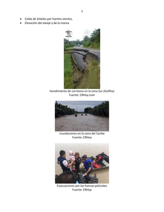 3
 Caída de árboles por fuertes vientos.
 Elevación del oleaje y de la marea.
Hundimiento de carretera en la zona Sur (Golfito)
Fuente: CRHoy.com
Inundaciones en la zona del Caribe
Fuente: CRHoy
Evacuaciones por las fuerzas policiales
Fuente: CRHoy
 