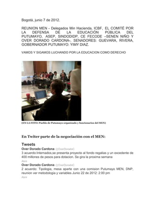 Bogotá, junio 7 de 2012.

REUNION MEN - Delegados Min Hacienda, ICBF, EL COMITÉ POR
LA   DEFENSA    DE    LA    EDUCACIÓN       PÚBLICA   DEL
PUTUMAYO, ASEP, SINDODIDP, CE FECODE –SENEN NIÑO Y
OVER DORADO CARDONA-, SENADORES: GUEVARA, RIVERA,
GOBERNADOR PUTUMAYO: YIMY DIAZ.

VAMOS Y SIGAMOS LUCHANDO POR LA EDUCACION COMO DERECHO




(EN LA FOTO: Pueblo de Putumayo organizado y funcionarios del MEN)




En Twiter parte de la negociación con el MEN:

Tweets
Over Dorado Cardona @OverDoradoC
3 acuerdo:Internados,se presenta proyecto al fondo regalias y un excedente de
400 millones de pesos para dotacion. Se gira la proxima semana
Abrir
Over Dorado Cardona @OverDoradoC
2 acuerdo: Tipologia, mesa aparte con una comision Putumayo MEN, DNP,
reunion ver metodologia y variables Junio 22 de 2012: 2:00 pm
Abrir
 