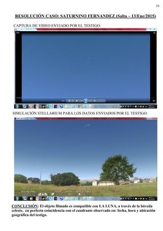10
RESOLUCIÓN CASO: SATURNINO FERNANDEZ (Salta – 13/Ene/2015)
CAPTURA DE VIDEO ENVIADO POR EL TESTIGO:
SIMULACIÓN STELLARIUM PARA LOS DATOS ENVIADOS POR EL TESTIGO:
CONCLUSIÓN: El objeto filmado es compatible con LA LUNA, a través de la bóveda
celeste, en perfecta coincidencia con el cuadrante observado en: fecha, hora y ubicación
geográfica del testigo.
 
