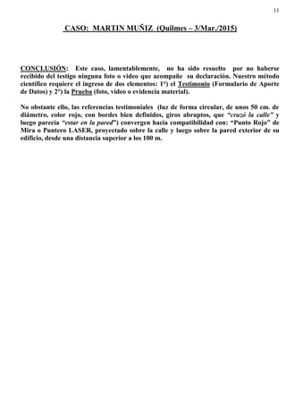 11
CASO: MARTIN MUÑIZ (Quilmes – 3/Mar./2015)
CONCLUSIÓN: Este caso, lamentablemente, no ha sido resuelto por no haberse
recibido del testigo ninguna foto o video que acompañe su declaración. Nuestro método
científico requiere el ingreso de dos elementos: 1°) el Testimonio (Formulario de Aporte
de Datos) y 2°) la Prueba (foto, video o evidencia material).
No obstante ello, las referencias testimoniales (luz de forma circular, de unos 50 cm. de
diámetro, color rojo, con bordes bien definidos, giros abruptos, que “cruzó la calle” y
luego parecía “estar en la pared”) convergen hacia compatibilidad con: “Punto Rojo” de
Mira o Puntero LASER, proyectado sobre la calle y luego sobre la pared exterior de su
edificio, desde una distancia superior a los 100 m.
 
