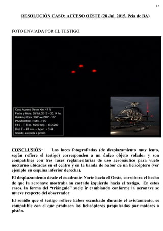 12
RESOLUCIÓN CASO: ACCESO OESTE (28 Jul. 2015, Pcia de BA)
FOTO ENVIADA POR EL TESTIGO:
CONCLUSIÓN: Las luces fotografiadas (de desplazamiento muy lento,
según refiere el testigo) corresponden a un único objeto volador y son
compatibles con tres luces reglamentarias de uso aeronáutico para vuelo
nocturno ubicadas en el centro y en la banda de babor de un helicóptero (ver
ejemplo en esquina inferior derecha).
El desplazamiento desde el cuadrante Norte hacia el Oeste, corrobora el hecho
de que la aeronave mostraba su costado izquierdo hacia el testigo. En estos
casos, la forma del “triángulo” suele ir cambiando conforme la aeronave se
mueve respecto del observador.
El sonido que el testigo refiere haber escuchado durante el avistamiento, es
compatible con el que producen los helicópteros propulsados por motores a
pistón.
 
