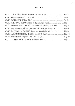 2
INDICE
CASO PARQUE NACIONAL IGUAZÚ (26 Nov. 2014) ……………………….. Pág. 3
CASO DANIEL GIUSIO (1° Ene. 2015) …………………………………………. Pág. 4
CASO CARLOS PAZ (1° Ene. 2015) …………………………………………….. Pág. 5
CASO SERGIO CANTEROS (2 Ene. 2015, Ituzaingó, Ctes.) ……...……….……. Pág. 6
CASO VALERIA ZIVELONGHI (3 Ene. 2015, Sta. Clara del Mar, BA)................ Pág. 7
CASO MARIANA RODRÍGUEZ (10 Ene. 2015, Cap. del Monte, CBA) .............. Pág. 8
CASO JORGE DIB (10 Ene. 2015, Ruta 8, alt. Venado Tuerto) .............................. Pág. 9
CASO SATURNINO FERNÁNDEZ (13 Ene. 2015, Salta) ………………………. Pág. 10
CASO MARTÍN MUÑIZ (3 Mar. 2015, Quilmes, BA) ............................................ Pág. 11
CASO ACCESO OESTE (28 Jul. 2015, Pcia de BA) ............................................... Pág. 12
 