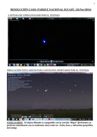 3
RESOLUCIÓN CASO: PARQUE NACIONAL IGUAZÚ (26/Nov/2014)
CAPTURA DE VIDEO ENVIADO POR EL TESTIGO:
SIMULACIÓN STELLARIUM PARA LOS DATOS APORTADOS POR EL TESTIGO:
CONCLUSIÓN: El objeto filmado es compatible con la estrella “Rigel” (β Orionis) en
perfecta coincidencia con el cuadrante observado en: fecha, hora y ubicación geográfica
del testigo
 