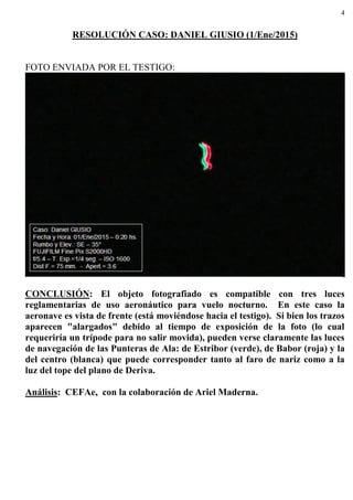 4
RESOLUCIÓN CASO: DANIEL GIUSIO (1/Ene/2015)
FOTO ENVIADA POR EL TESTIGO:
CONCLUSIÓN: El objeto fotografiado es compatible con tres luces
reglamentarias de uso aeronáutico para vuelo nocturno. En este caso la
aeronave es vista de frente (está moviéndose hacia el testigo). Si bien los trazos
aparecen "alargados" debido al tiempo de exposición de la foto (lo cual
requeriría un trípode para no salir movida), pueden verse claramente las luces
de navegación de las Punteras de Ala: de Estribor (verde), de Babor (roja) y la
del centro (blanca) que puede corresponder tanto al faro de nariz como a la
luz del tope del plano de Deriva.
Análisis: CEFAe, con la colaboración de Ariel Maderna.
 