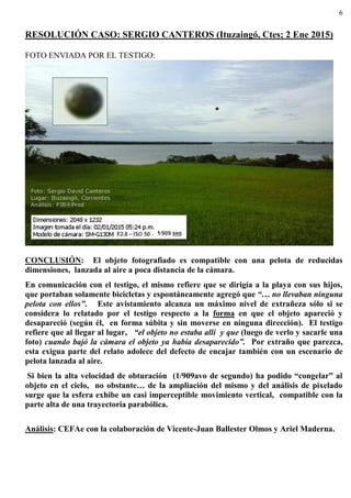 6
RESOLUCIÓN CASO: SERGIO CANTEROS (Ituzaingó, Ctes; 2 Ene 2015)
FOTO ENVIADA POR EL TESTIGO:
CONCLUSIÓN: El objeto fotografiado es compatible con una pelota de reducidas
dimensiones, lanzada al aire a poca distancia de la cámara.
En comunicación con el testigo, el mismo refiere que se dirigía a la playa con sus hijos,
que portaban solamente bicicletas y espontáneamente agregó que “… no llevaban ninguna
pelota con ellos”. Este avistamiento alcanza un máximo nivel de extrañeza sólo si se
considera lo relatado por el testigo respecto a la forma en que el objeto apareció y
desapareció (según él, en forma súbita y sin moverse en ninguna dirección). El testigo
refiere que al llegar al lugar, “el objeto no estaba allí y que (luego de verlo y sacarle una
foto) cuando bajó la cámara el objeto ya había desaparecido”. Por extraño que parezca,
esta exigua parte del relato adolece del defecto de encajar también con un escenario de
pelota lanzada al aire.
Si bien la alta velocidad de obturación (1/909avo de segundo) ha podido “congelar” al
objeto en el cielo, no obstante… de la ampliación del mismo y del análisis de pixelado
surge que la esfera exhibe un casi imperceptible movimiento vertical, compatible con la
parte alta de una trayectoria parabólica.
Análisis: CEFAe con la colaboración de Vicente-Juan Ballester Olmos y Ariel Maderna.
 