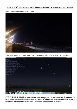 7
RESOLUCIÓN CASO: VALERIA ZIVELONGHI (Sta. Clara del Mar – 3/Ene/2015)
FOTO ENVIADA POR LA TESTIGO:
SIMULACIÓN STELLARIUM PARA LOS DATOS ENVIADOS POR LA TESTIGO:
CONCLUSIÓN: El objeto fotografiado (descubierto por la testigo recién después de ver
la foto procesada) es compatible con el Planeta JÚPITER en perfecta coincidencia con el
cuadrante observado en fecha, hora y ubicación geográfica de la testigo.
 