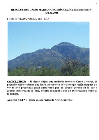 8
RESOLUCIÓN CASO: MARIANA RODRÍGUEZ (Capilla del Monte –
10/Ene/2015)
FOTO ENVIADA POR LA TESTIGO:
CONCLUSIÓN: Si bien el objeto que motivó la foto es el Cerro Uritorco, el
pequeño objeto volador que fuera descubierto por la testigo recién después de
ver la foto procesada (aquí enmarcado por un círculo dorado en la parte
central izquierda de la foto), resulta compatible con un ave cruzando frente a
la cámara.
Análisis: CEFAe, con la colaboración de Ariel Maderna.
 
