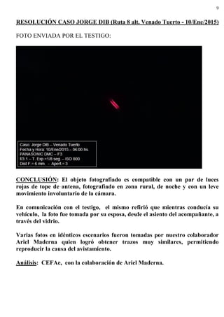 9
RESOLUCIÓN CASO JORGE DIB (Ruta 8 alt. Venado Tuerto - 10/Ene/2015)
FOTO ENVIADA POR EL TESTIGO:
CONCLUSIÓN: El objeto fotografiado es compatible con un par de luces
rojas de tope de antena, fotografiado en zona rural, de noche y con un leve
movimiento involuntario de la cámara.
En comunicación con el testigo, el mismo refirió que mientras conducía su
vehículo, la foto fue tomada por su esposa, desde el asiento del acompañante, a
través del vidrio.
Varias fotos en idénticos escenarios fueron tomadas por nuestro colaborador
Ariel Maderna quien logró obtener trazos muy similares, permitiendo
reproducir la causa del avistamiento.
Análisis: CEFAe, con la colaboración de Ariel Maderna.
 