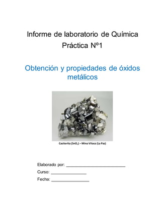 Informe de laboratorio de Química
Práctica Nº1
Obtención y propiedades de óxidos
metálicos
Casiterita (SnO2) – Mina Viloco (La Paz)
Elaborado por: _________________________
Curso: _______________
Fecha: ________________
 