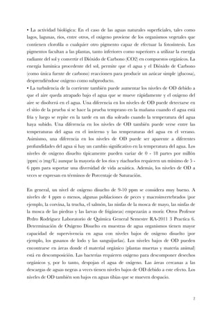 • La actividad biológica: En el caso de las aguas naturales superﬁciales, tales como
lagos, lagunas, ríos, entre otros, el oxígeno proviene de los organismos vegetales que
contienen cloroﬁla o cualquier otro pigmento capaz de efectuar la fotosíntesis. Los
pigmentos facultan a las plantas, tanto inferiores como superiores a utilizar la energía
radiante del sol y convertir el Dióxido de Carbono (CO2) en compuestos orgánicos. La
energía lumínica procedente del sol, permite que el agua y el Dióxido de Carbono
(como única fuente de carbono) reaccionen para producir un azúcar simple (glucosa),
desprendiéndose oxígeno como subproducto.
• La turbulencia de la corriente también puede aumentar los niveles de OD debido a
que el aire queda atrapado bajo el agua que se mueve rápidamente y el oxígeno del
aire se disolverá en el agua. Una diferencia en los niveles de OD puede detectarse en
el sitio de la prueba si se hace la prueba temprano en la mañana cuando el agua está
fría y luego se repite en la tarde en un día soleado cuando la temperatura del agua
haya subido. Una diferencia en los niveles de OD también puede verse entre las
temperaturas del agua en el invierno y las temperaturas del agua en el verano.
Asimismo, una diferencia en los niveles de OD puede ser aparente a diferentes
profundidades del agua si hay un cambio signiﬁcativo en la temperatura del agua. Los
niveles de oxígeno disuelto típicamente pueden variar de 0 - 18 partes por millón
(ppm) o (mg/L) aunque la mayoría de los ríos y riachuelos requieren un mínimo de 5 -
6 ppm para soportar una diversidad de vida acuática. Además, los niveles de OD a
veces se expresan en términos de Porcentaje de Saturación.
En general, un nivel de oxígeno disuelto de 9-10 ppm se considera muy bueno. A
niveles de 4 ppm o menos, algunas poblaciones de peces y macroinvertebrados (por
ejemplo, la corvina, la trucha, el salmón, las ninfas de la mosca de mayo, las ninfas de
la mosca de las piedras y las larvas de frigáneas) empezarán a morir. Otros Profesor
Pedro Rodríguez Laboratorio de Química General Semestre RA-2011 3 Practica 6.
Determinación de Oxígeno Disuelto en muestras de agua organismos tienen mayor
capacidad de supervivencia en agua con niveles bajos de oxígeno disuelto (por
ejemplo, los gusanos de lodo y las sanguijuelas). Los niveles bajos de OD pueden
encontrarse en áreas donde el material orgánico (plantas muertas y materia animal)
está en descomposición. Las bacterias requieren oxígeno para descomponer desechos
orgánicos y, por lo tanto, despojan el agua de oxígeno. Las áreas cercanas a las
descargas de aguas negras a veces tienen niveles bajos de OD debido a este efecto. Los
niveles de OD también son bajos en aguas tibias que se mueven despacio.
!2
 