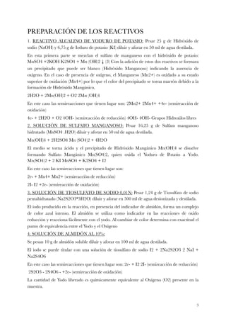 PREPARACIÓN DE LOS REACTIVOS
1. REACTIVO ALCALINO DE YODURO DE POTASIO: Pesar 25 g de Hidróxido de
sodio (NaOH) y 6,75 g de Ioduro de potasio (KI) diluir y aforar en 50 ml de agua destilada.
En esta primera parte se mezclan el sulfato de manganeso con el hidróxido de potasio:
MnSO4 +2KOH K2SO4 + Mn (OH)2 ↓ (3) Con la adición de estos dos reactivos se formara
un precipitado que puede ser blanco (Hidróxido Manganoso) indicando la ausencia de
oxígeno. En el caso de presencia de oxígeno, el Manganeso (Mn2+) es oxidado a su estado
superior de oxidación (Mn4+) por lo que el color del precipitado se torna marrón debido a la
formación de Hidróxido Mangánico.
2H2O + 2Mn(OH)2 + O2 2Mn (OH)4
En este caso las semireacciones que tienen lugar son: 2Mn2+ 2Mn4+ +4e- (semireacción de
oxidación)
4e- + 2H2O + O2 4OH- (semireacción de reducción) 4OH- 4OH- Grupos Hidroxilos libres
2. SOLUCIÓN DE SULFATO MANGANOSO: Pesar 16,25 g de Sulfato manganoso
hidratado (MnSO4 .H2O) diluir y aforar en 50 ml de agua destilada.
Mn(OH)4 + 2H2SO4 Mn (SO4)2 + 4H2O
El medio se torna ácido y el precipitado de Hidróxido Mangánico Mn(OH)4 se disuelve
formando Sulfato Mangánico Mn(SO4)2, quien oxida el Yoduro de Potasio a Yodo.
Mn(SO4)2 + 2 KI MnSO4 + K2SO4 + I2
En este caso las semireacciones que tienen lugar son:
2e- + Mn4+ Mn2+ (semireacción de reducción)
2I- I2 +2e- (semireacción de oxidación)
3. SOLUCIÓN DE TIOSULFATO DE SODIO 0,01N: Pesar 1,24 g de Tiosulfato de sodio
pentahidratado (Na2S2O3*5H2O) diluir y aforar en 500 ml de agua desionizada y destilada.
El iodo producido en la reacción, en presencia del indicador de almidón, forma un complejo
de color azul intenso. El almidón se utiliza como indicador en las reacciones de oxido
reducción y reacciona fácilmente con el yodo. Al cambiar de color determina con exactitud el
punto de equivalencia entre el Yodo y el Oxígeno
4. SOLUCIÓN DE ALMIDÓN AL 10%:
Se pesan 10 g de almidón soluble diluir y aforar en 100 ml de agua destilada.
El iodo se puede titular con una solución de tiosulfato de sodio I2 + 2Na2S2O3 2 NaI +
Na2S4O6
En este caso las semireacciones que tienen lugar son: 2e- + I2 2I- (semireacción de reducción)
2S2O3 - 2S4O6 - +2e- (semireacción de oxidación)
La cantidad de Yodo liberado es químicamente equivalente al Oxígeno (O2) presente en la
muestra.
!3
 