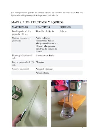 Los miliequivalentes gastados de solución valorada de Tiosulfato de Sodio (Na2S2O3) son
iguales a los miliequivalentes de Yodo presentes en la solución.
MATERIALES, REACTIVOS Y EQUIPOS
MATERIALES REACTIVOS EQUIPOS
Botella yodométrica
grauada 100 mL
Tiosulfato de Sodio Balanza
Matraz Erlenmeyer
graduado
Acido Sulfúrico
concentrado Sulfato
Manganoso hidratado o
Cloruro Manganoso
trihidratado Yoduro de
Potasio
Pipeta graduada de 1
mL
Hidróxido de Sodio
Bureta graduada de 25
mL
Almidón
Soporte universal Agua del estanque
Agua destilada
!4
 