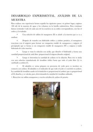 DESARROLLO EXPERIMENTAL. ANÁLISIS DE LA
MUESTRA
Para realizar esta experiencia hemos seguido los siguientes pasos: en primer lugar, cogimos
100 mL de la muestra de agua y los echamos en la botella yodométrica. Para continuar
fuimos vertiendo 4 mL de cada uno de los reactivos en su orden correspondiente, este fue el
orden y el resultado:
	 •	 Una solución de sulfato de manganeso (II) se añade a la muestra que se va a
analizar.
	 •	 Después de tratarla con hidróxido sódico y yoduro potásico, el manganeso
reacciona con el oxígeno para formar un compuesto estable de manganeso y oxígeno (el
precipitado que se forma es un compuesto estable de manganeso (IV) y oxígeno [ óxido
hidratado de color marrón).
	 •	 Luego se trata la solución con ácido, que disuelve el hidróxido y forma una
cantidad proporcional de yodo libre (proporcional al oxígeno disuelto original).
	 •	 Luego se determina la cantidad de yoduro en la solución. Para esto se titula
con una solución estandarizada de tiosulfato sódico hasta que todo el yodo libre (I2) es
cambiado a yoduro (I-).
	 •	 El almidón se torna púrpura en presencia de yodo pero es incoloro en
contacto con yoduro. El almidón es el indicador de que todo el yodo se convirtió en yoduro.
La cantidad de tiosulfato usado en la titulación es proporcional al yoduro, que es proporcional
al O2 disuelto, y se calcula, pues, determinando la cantidad de tiosulfato utilizado.
1. Reacción con sulfato manganoso y reactivo alcalino de yoduro de potasio
!5
 