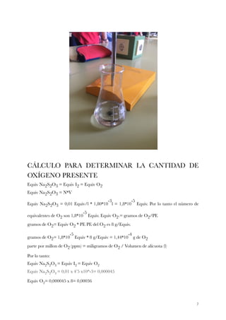 CÁLCULO PARA DETERMINAR LA CANTIDAD DE
OXÍGENO PRESENTE
Equiv Na2S2O3 = Equiv I2 = Equiv O2 
Equiv Na2S2O3 = N*V 
Equiv Na2S2O3 = 0,01 Equiv/l * 1,80*10
-3
l = 1,8*10
-5
Equiv. Por lo tanto el número de
equivalentes de O2 son 1,8*10
-5
Equiv. Equiv O2.= gramos de O2/PE 
gramos de O2= Equiv O2 * PE PE del O2 es 8 g/Equiv.
gramos de O2= 1,8*10
-5
Equiv * 8 g/Equiv = 1,44*10
-4
g de O2 
parte por millon de O2 (ppm) = miligramos de O2 / Volumen de alícuota (l)
Por lo tanto:
Equiv Na2S2O3 = Equiv I2 = Equiv O2  
Equiv Na2S2O3 = 0,01 x 4’5 x10^-3= 0,000045
Equiv O2= 0,000045 x 8= 0,00036
!7
 