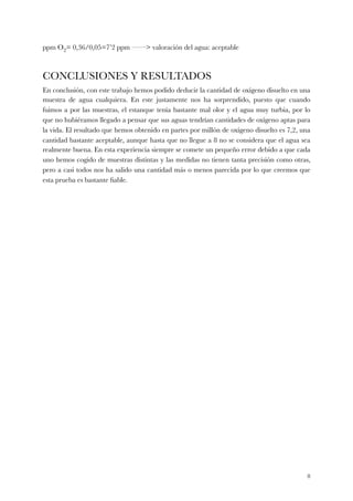 ppm O2= 0,36/0,05=7’2 ppm ——> valoración del agua: aceptable
CONCLUSIONES Y RESULTADOS
En conclusión, con este trabajo hemos podido deducir la cantidad de oxígeno disuelto en una
muestra de agua cualquiera. En este justamente nos ha sorprendido, puesto que cuando
fuimos a por las muestras, el estanque tenía bastante mal olor y el agua muy turbia, por lo
que no hubiéramos llegado a pensar que sus aguas tendrían cantidades de oxígeno aptas para
la vida. El resultado que hemos obtenido en partes por millón de oxígeno disuelto es 7,2, una
cantidad bastante aceptable, aunque hasta que no llegue a 8 no se considera que el agua sea
realmente buena. En esta experiencia siempre se comete un pequeño error debido a que cada
uno hemos cogido de muestras distintas y las medidas no tienen tanta precisión como otras,
pero a casi todos nos ha salido una cantidad más o menos parecida por lo que creemos que
esta prueba es bastante ﬁable.
!8
 