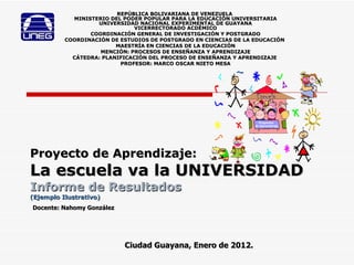 Proyecto de Aprendizaje: La escuela va la UNIVERSIDAD   Informe de Resultados (Ejemplo Ilustrativo) REPÚBLICA BOLIVARIANA DE VENEZUELA  MINISTERIO DEL PODER POPULAR PARA LA EDUCACIÓN UNIVERSITARIA UNIVERSIDAD NACIONAL EXPERIMENTAL DE GUAYANA VICERRECTORADO ACDÉMICO COORDINACIÓN GENERAL DE INVESTIGACIÓN Y POSTGRADO COORDINACIÓN DE ESTUDIOS DE POSTGRADO EN CIENCIAS DE LA EDUCACIÓN   MAESTRÍA EN CIENCIAS DE LA EDUCACIÓN MENCIÓN: PROCESOS DE ENSEÑANZA Y APRENDIZAJE CÁTEDRA: PLANIFICACIÓN DEL PROCESO DE ENSEÑANZA Y APRENDIZAJE   PROFESOR: MARCO OSCAR NIETO MESA Ciudad Guayana, Enero de 2012. Docente: Nahomy González 